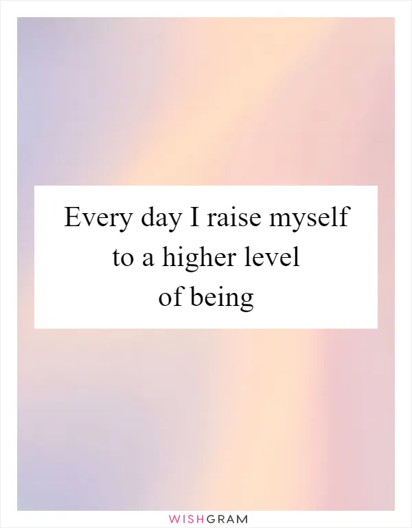 Every day I raise myself to a higher level of being