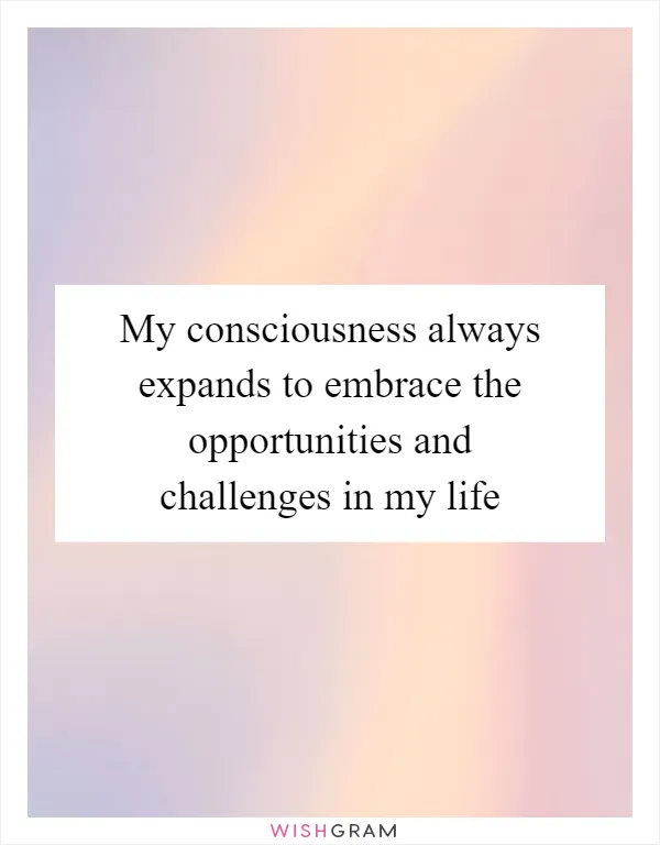 My consciousness always expands to embrace the opportunities and challenges in my life
