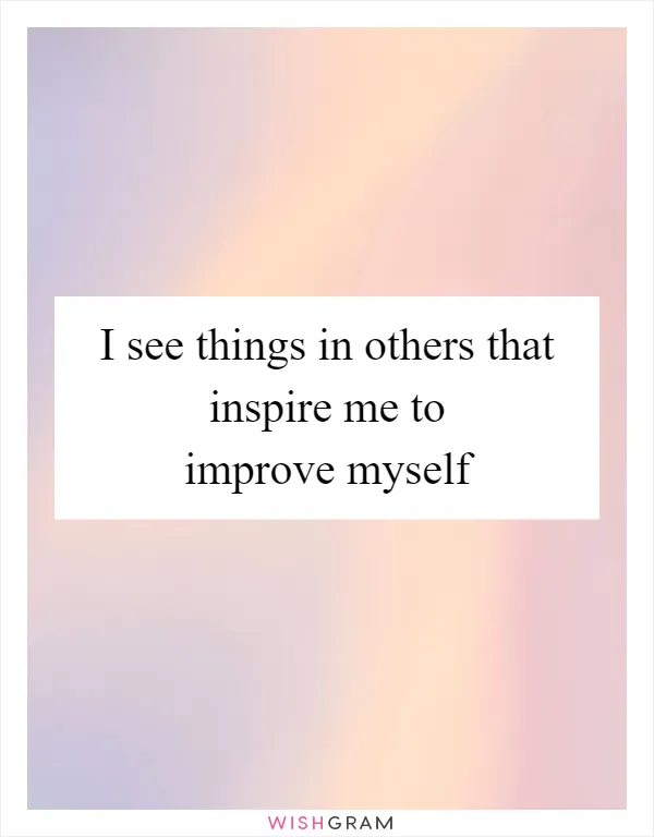 I see things in others that inspire me to improve myself