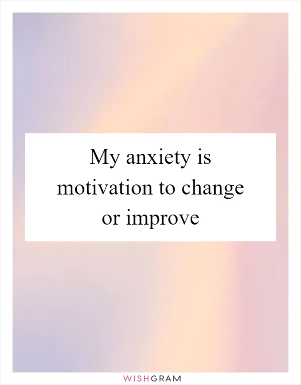 My anxiety is motivation to change or improve