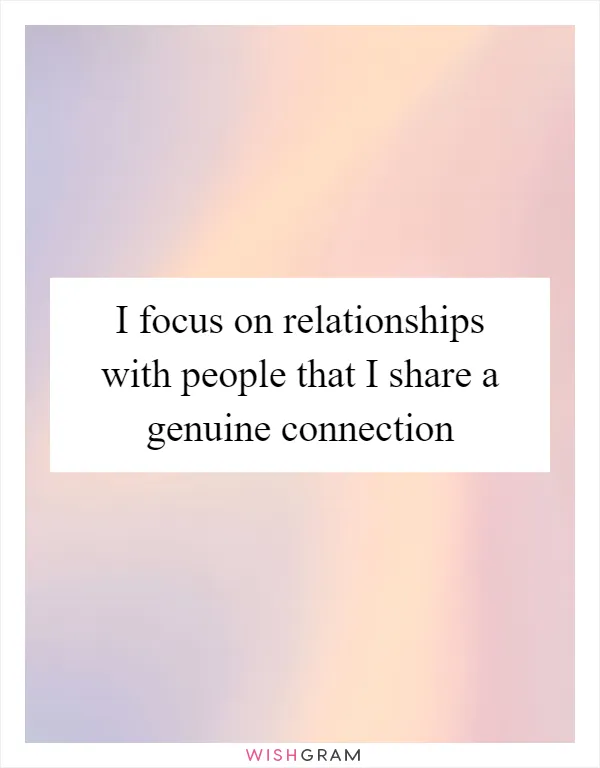 I focus on relationships with people that I share a genuine connection