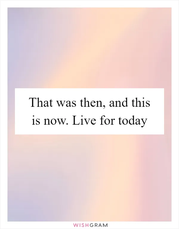 That was then, and this is now. Live for today