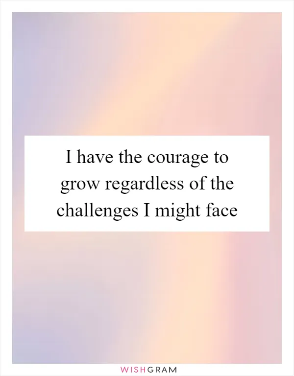 I have the courage to grow regardless of the challenges I might face