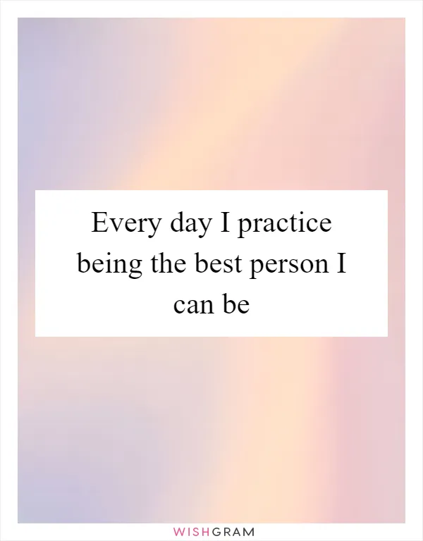 Every day I practice being the best person I can be