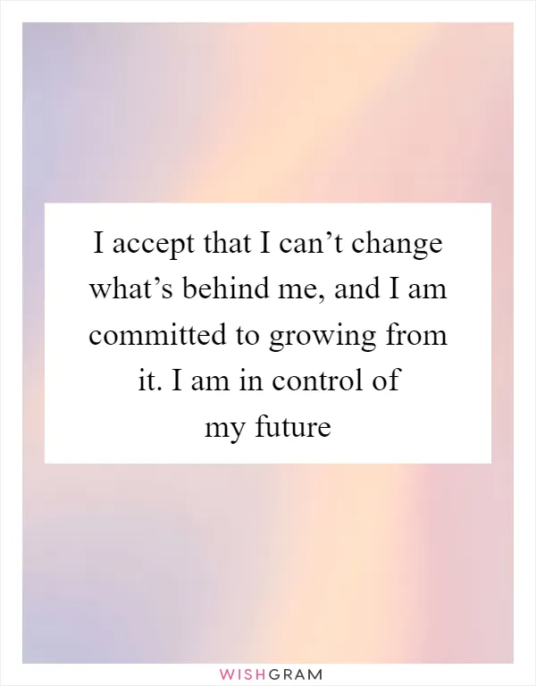 I accept that I can’t change what’s behind me, and I am committed to growing from it. I am in control of my future