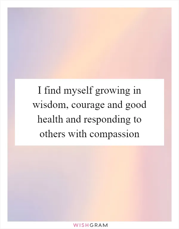 I find myself growing in wisdom, courage and good health and responding to others with compassion