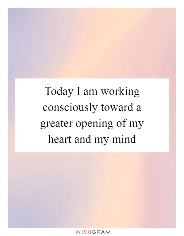 Today I am working consciously toward a greater opening of my heart and my mind