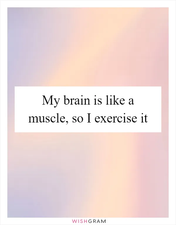 My brain is like a muscle, so I exercise it