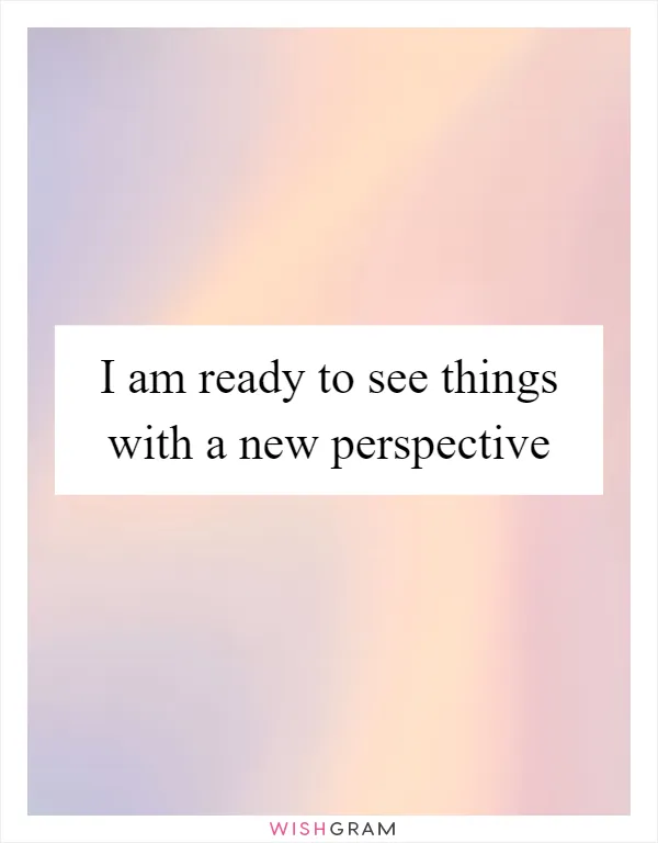 I am ready to see things with a new perspective