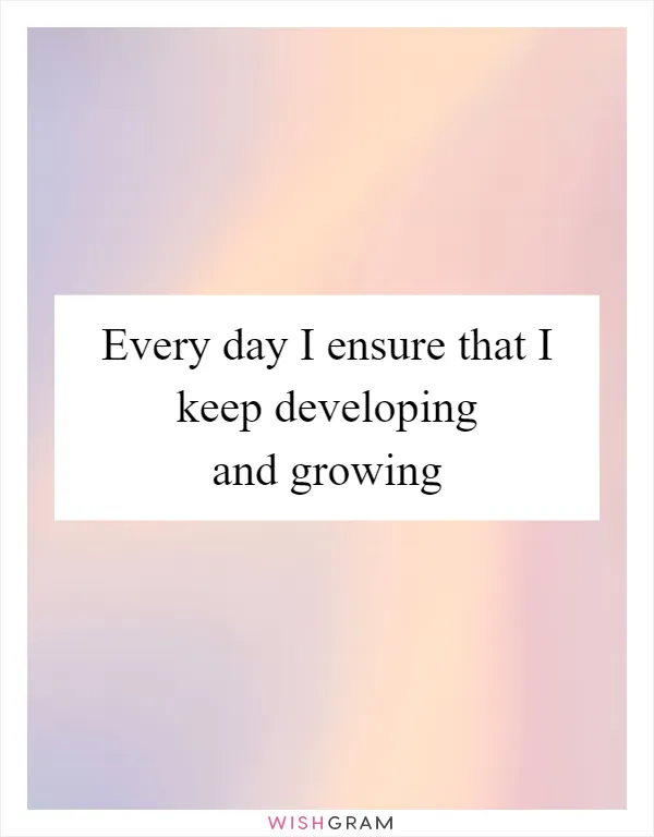 Every day I ensure that I keep developing and growing