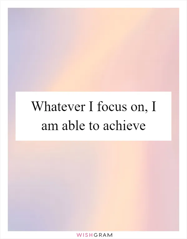 Whatever I focus on, I am able to achieve