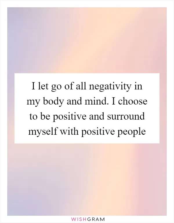 I let go of all negativity in my body and mind. I choose to be positive and surround myself with positive people