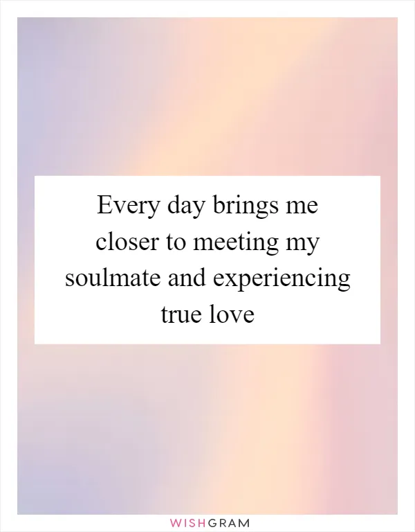 Every day brings me closer to meeting my soulmate and experiencing true love