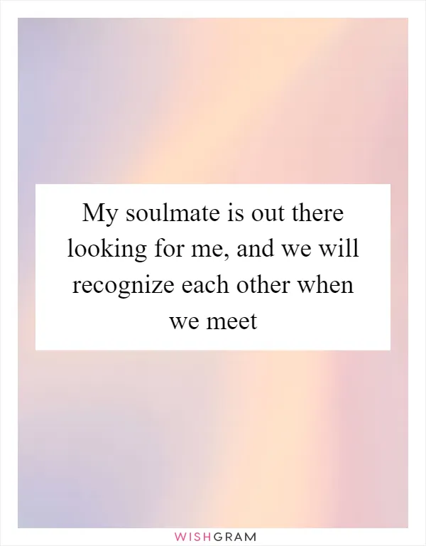 My soulmate is out there looking for me, and we will recognize each other when we meet