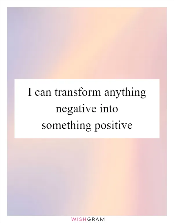 I can transform anything negative into something positive