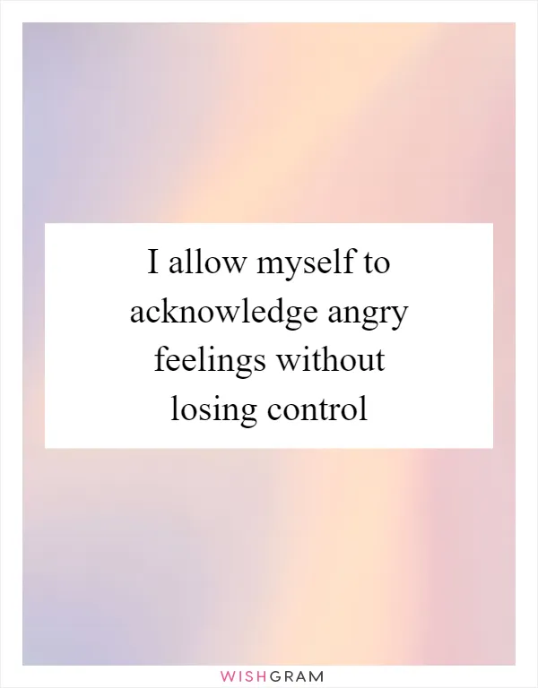 I allow myself to acknowledge angry feelings without losing control