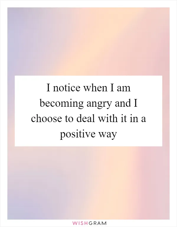 I notice when I am becoming angry and I choose to deal with it in a positive way