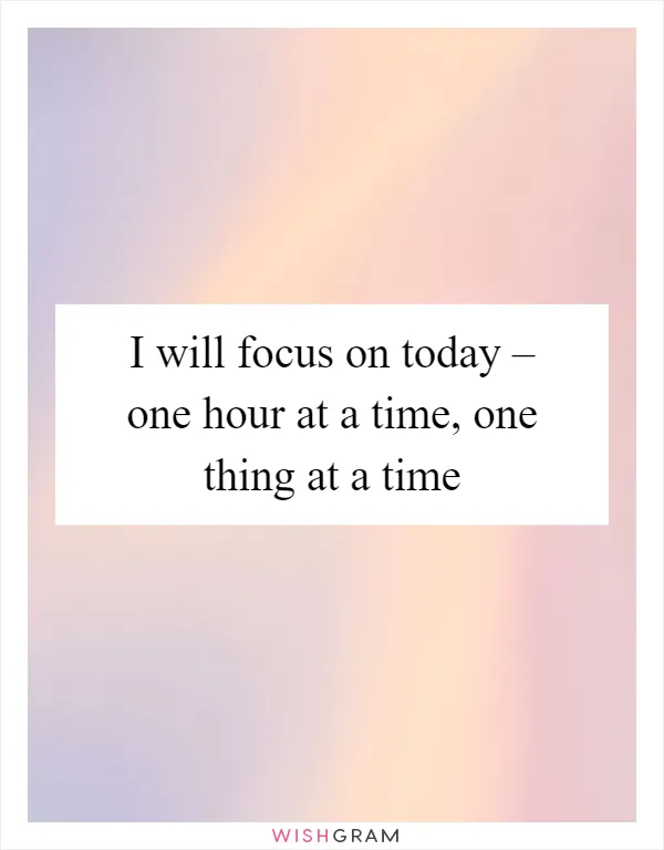 I will focus on today – one hour at a time, one thing at a time