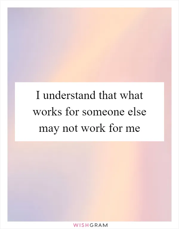 I understand that what works for someone else may not work for me