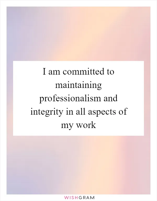I am committed to maintaining professionalism and integrity in all aspects of my work
