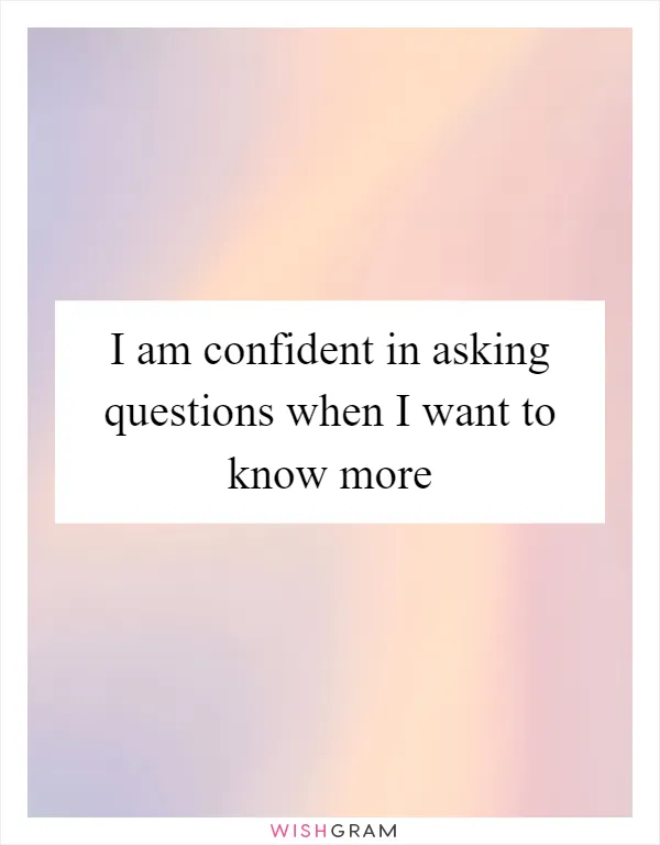 I am confident in asking questions when I want to know more