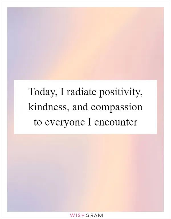 Today, I radiate positivity, kindness, and compassion to everyone I encounter