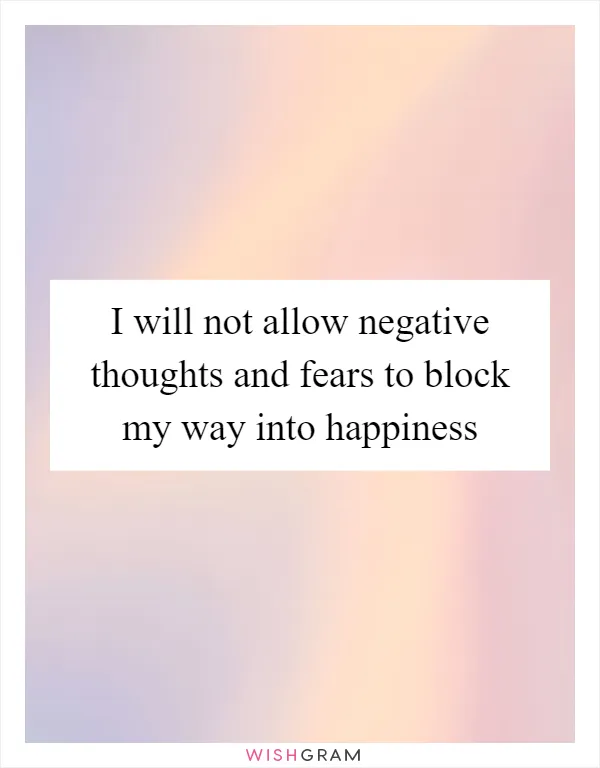 I will not allow negative thoughts and fears to block my way into happiness