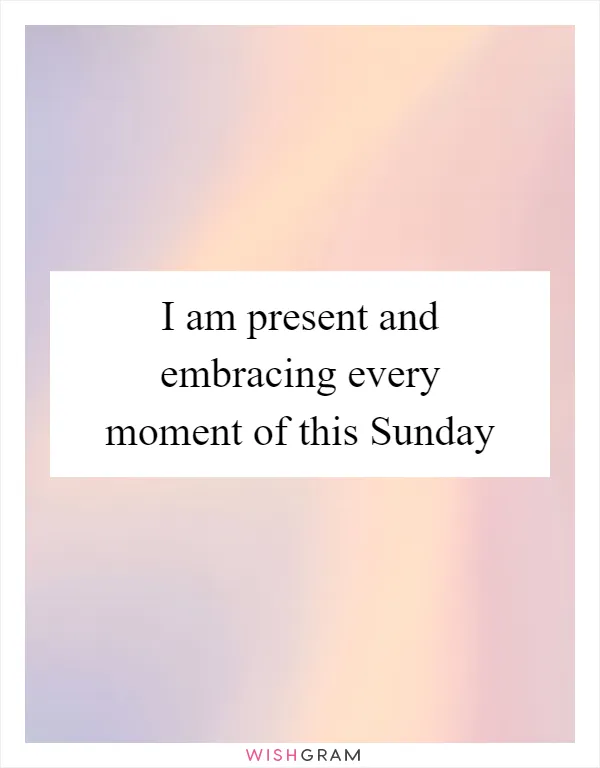 I am present and embracing every moment of this Sunday