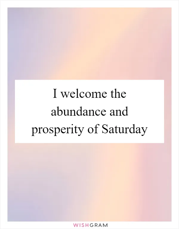 I welcome the abundance and prosperity of Saturday