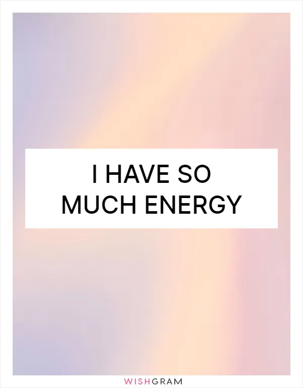 I have so much energy