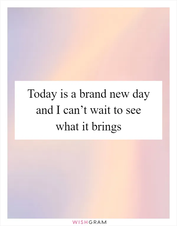 Today is a brand new day and I can’t wait to see what it brings