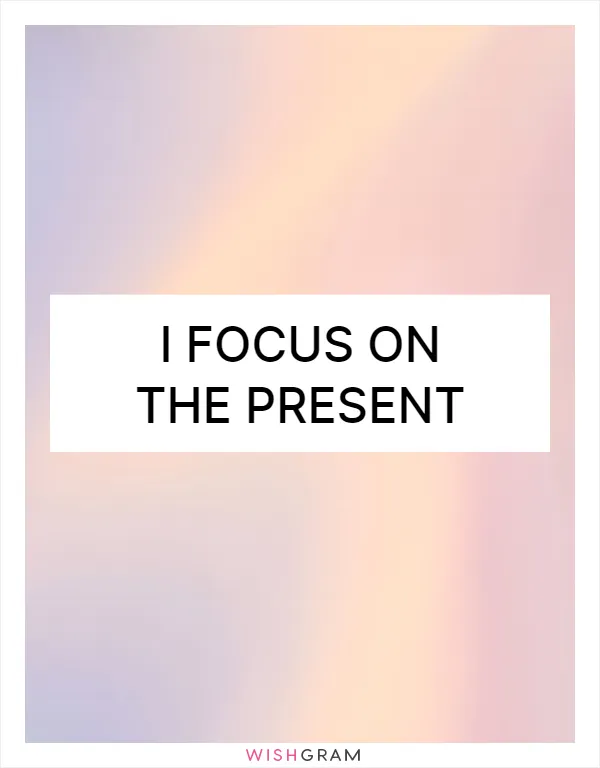 I focus on the present
