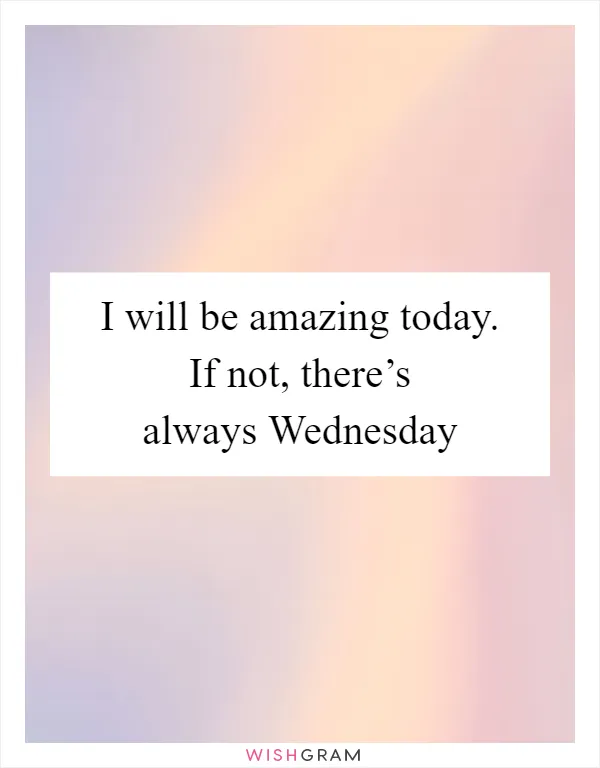I will be amazing today. If not, there’s always Wednesday