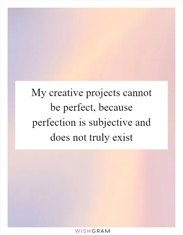 My creative projects cannot be perfect, because perfection is subjective and does not truly exist