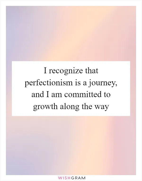 I recognize that perfectionism is a journey, and I am committed to growth along the way