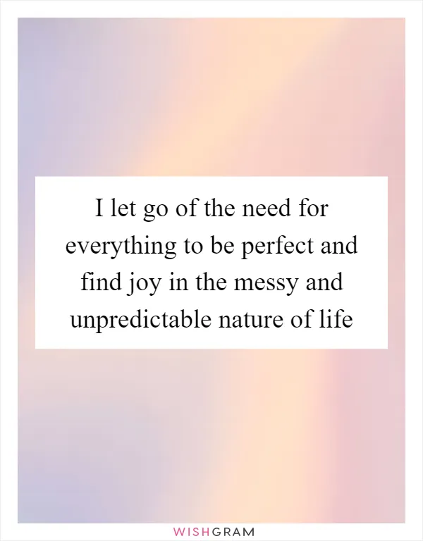 I let go of the need for everything to be perfect and find joy in the messy and unpredictable nature of life