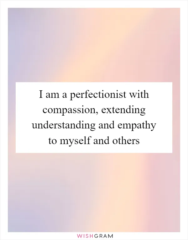 I am a perfectionist with compassion, extending understanding and empathy to myself and others