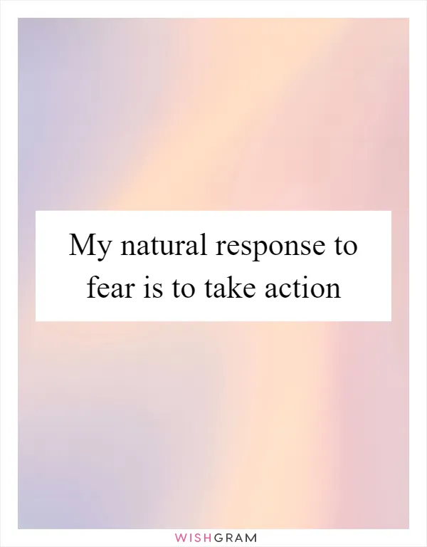 My natural response to fear is to take action