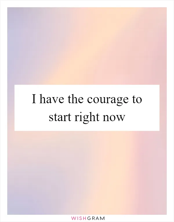 I have the courage to start right now