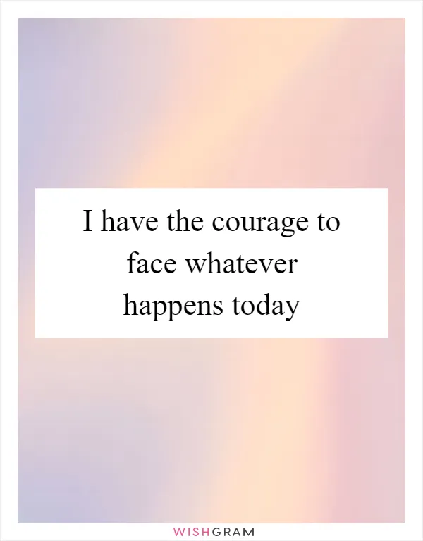 I have the courage to face whatever happens today