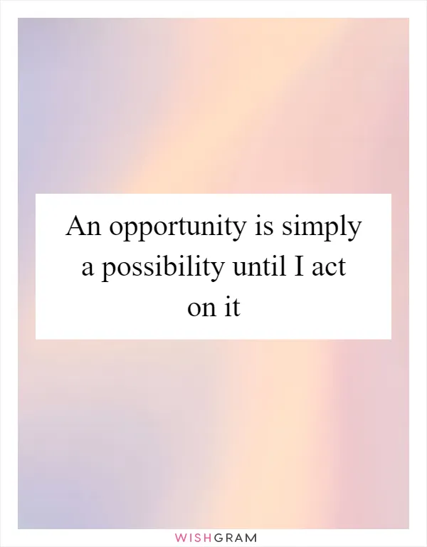 An opportunity is simply a possibility until I act on it