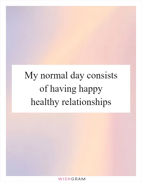 My normal day consists of having happy healthy relationships