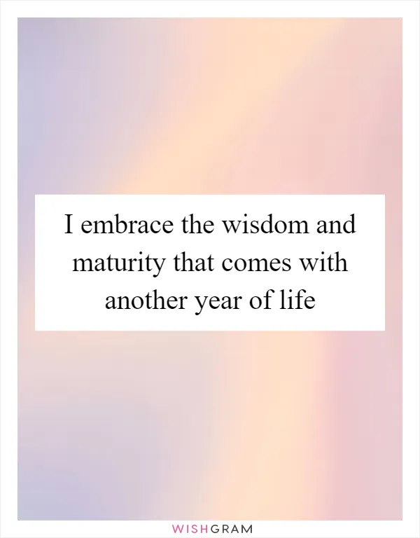 I embrace the wisdom and maturity that comes with another year of life