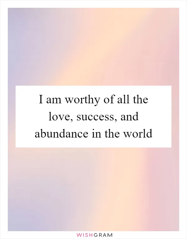 I am worthy of all the love, success, and abundance in the world