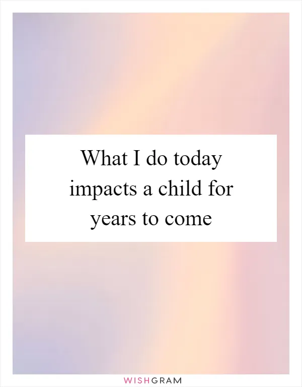What I do today impacts a child for years to come