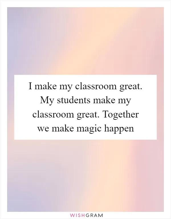I make my classroom great. My students make my classroom great. Together we make magic happen