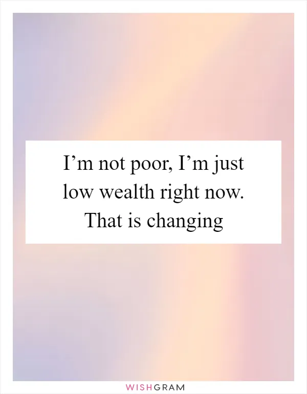 I’m not poor, I’m just low wealth right now. That is changing