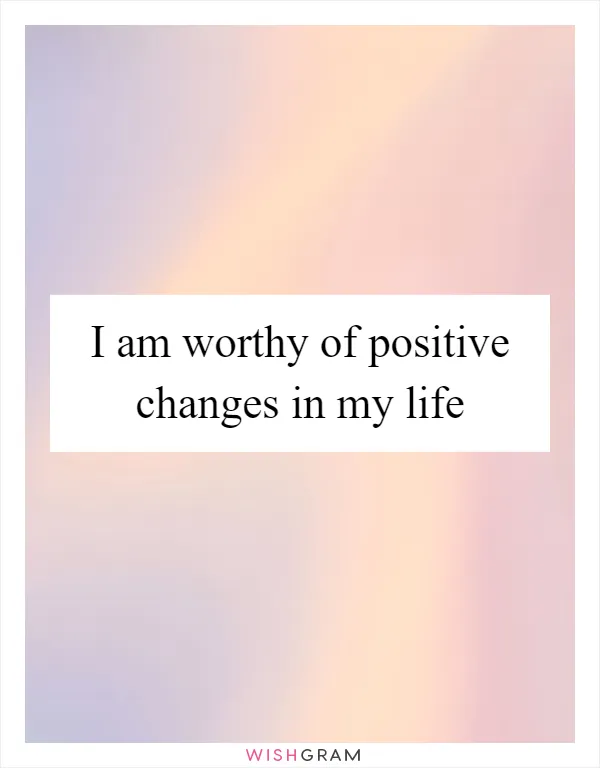 I am worthy of positive changes in my life