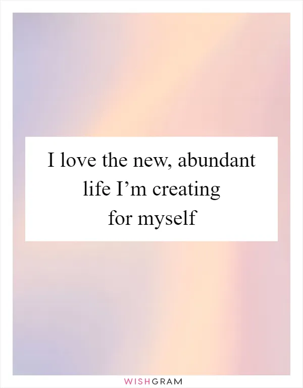 I love the new, abundant life I’m creating for myself