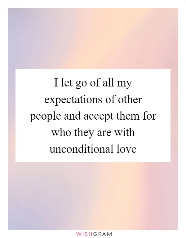 I let go of all my expectations of other people and accept them for who they are with unconditional love
